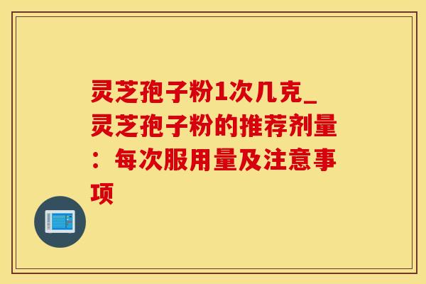 灵芝孢子粉1次几克_灵芝孢子粉的推荐剂量：每次服用量及注意事项