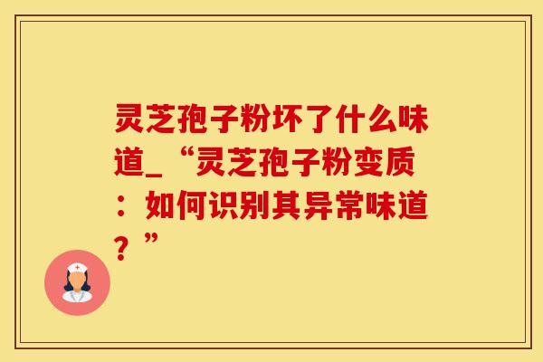灵芝孢子粉坏了什么味道_“灵芝孢子粉变质：如何识别其异常味道？”