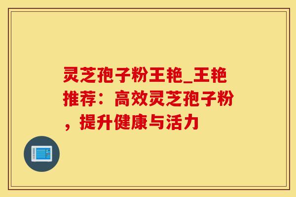 灵芝孢子粉王艳_王艳推荐：高效灵芝孢子粉，提升健康与活力