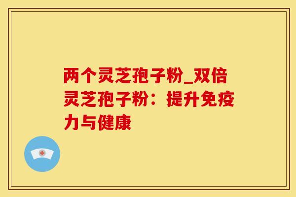 两个灵芝孢子粉_双倍灵芝孢子粉：提升免疫力与健康