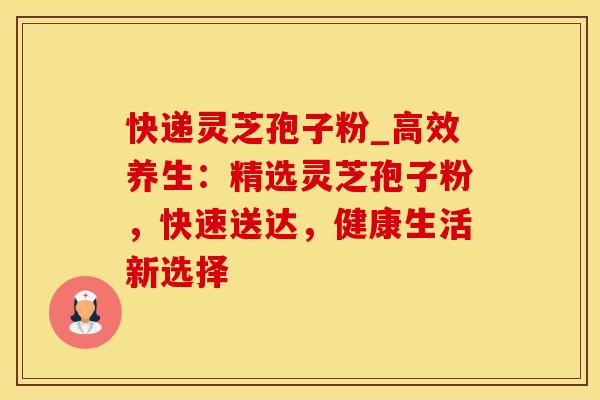 快递灵芝孢子粉_高效养生：精选灵芝孢子粉，快速送达，健康生活新选择