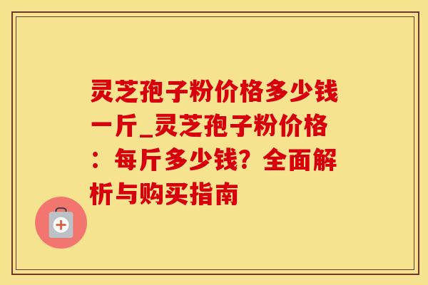 灵芝孢子粉价格多少钱一斤_灵芝孢子粉价格：每斤多少钱？全面解析与购买指南