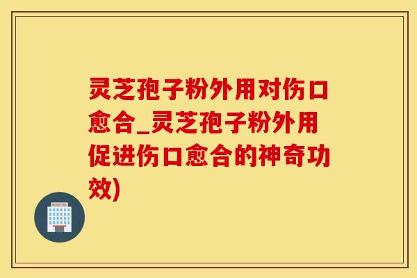 灵芝孢子粉外用对伤口愈合_灵芝孢子粉外用促进伤口愈合的神奇功效)