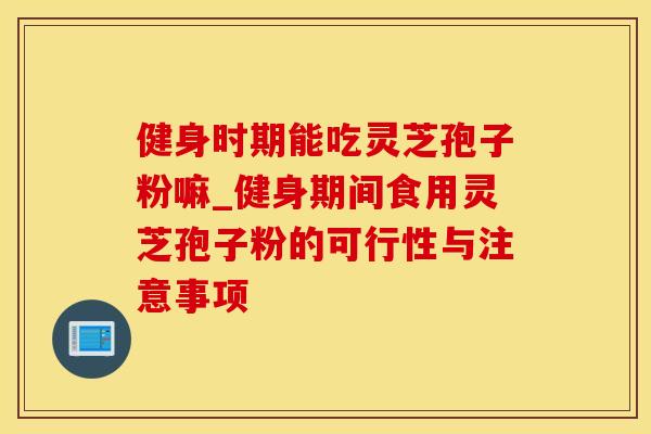 健身时期能吃灵芝孢子粉嘛_健身期间食用灵芝孢子粉的可行性与注意事项