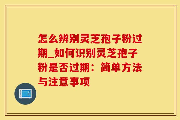 怎么辨别灵芝孢子粉过期_如何识别灵芝孢子粉是否过期：简单方法与注意事项