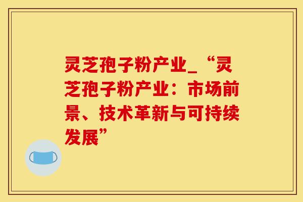 灵芝孢子粉产业_“灵芝孢子粉产业：市场前景、技术革新与可持续发展”