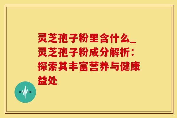 灵芝孢子粉里含什么_灵芝孢子粉成分解析：探索其丰富营养与健康益处