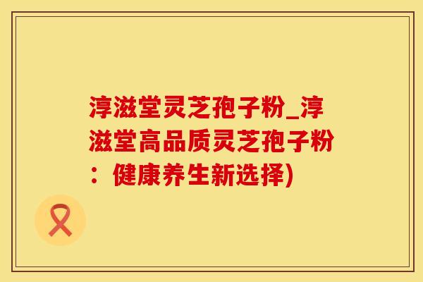 淳滋堂灵芝孢子粉_淳滋堂高品质灵芝孢子粉：健康养生新选择)
