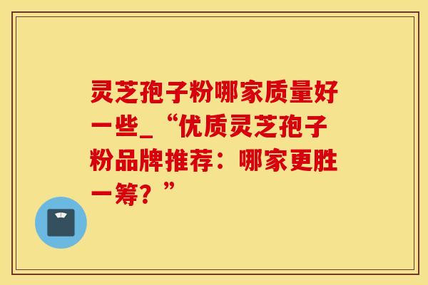 灵芝孢子粉哪家质量好一些_“优质灵芝孢子粉品牌推荐：哪家更胜一筹？”