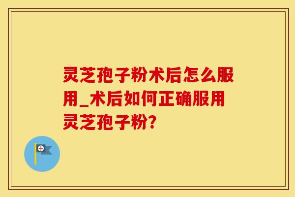 灵芝孢子粉术后怎么服用_术后如何正确服用灵芝孢子粉？