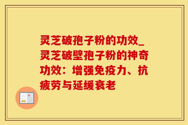 灵芝破孢子粉的功效_灵芝破壁孢子粉的神奇功效：增强免疫力、抗疲劳与延缓衰老