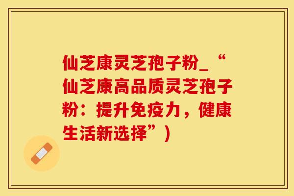 仙芝康灵芝孢子粉_“仙芝康高品质灵芝孢子粉：提升免疫力，健康生活新选择”)