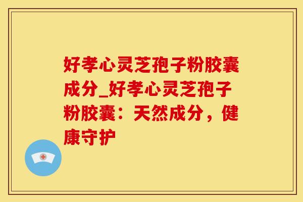 好孝心灵芝孢子粉胶囊成分_好孝心灵芝孢子粉胶囊：天然成分，健康守护