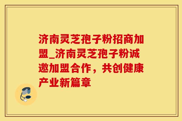 济南灵芝孢子粉招商加盟_济南灵芝孢子粉诚邀加盟合作,共创健康产业新篇章 济南灵芝孢子粉招商加盟_济南灵芝孢子粉诚邀加盟合作,共创健康产业新篇章