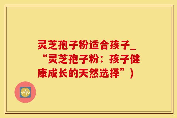 灵芝孢子粉适合孩子_“灵芝孢子粉：孩子健康成长的天然选择”)