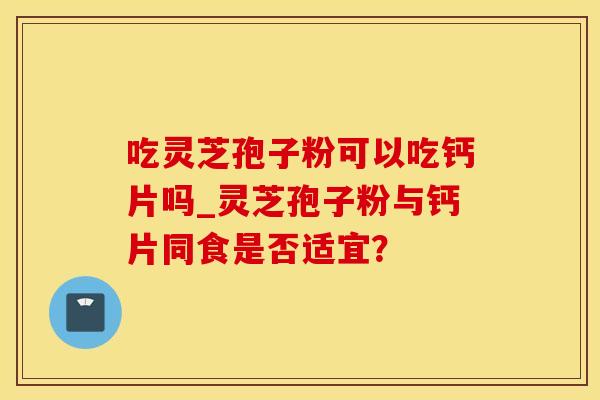吃灵芝孢子粉可以吃钙片吗_灵芝孢子粉与钙片同食是否适宜？