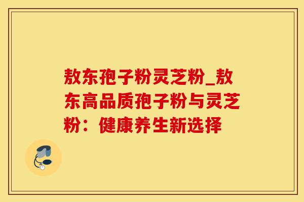 敖东孢子粉灵芝粉_敖东高品质孢子粉与灵芝粉：健康养生新选择