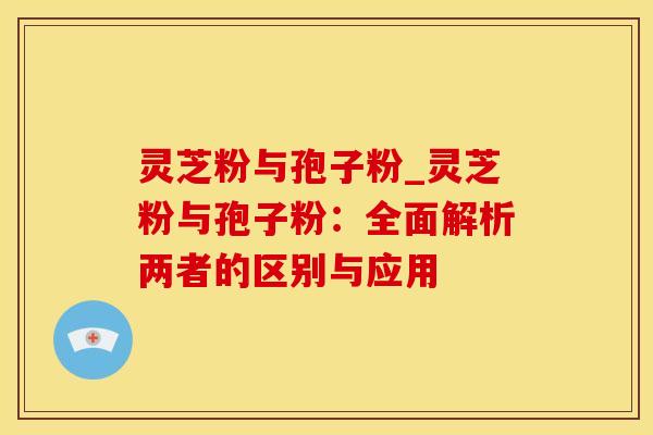 灵芝粉与孢子粉_灵芝粉与孢子粉：全面解析两者的区别与应用