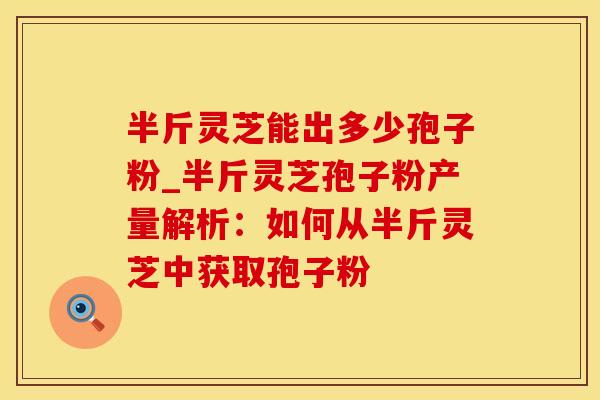 半斤灵芝能出多少孢子粉_半斤灵芝孢子粉产量解析：如何从半斤灵芝中获取孢子粉