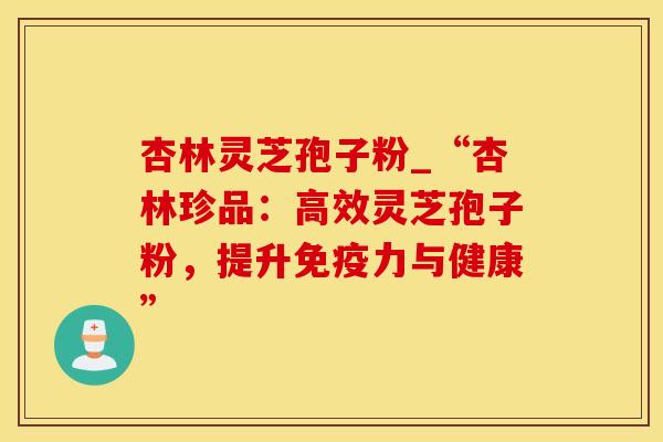 杏林灵芝孢子粉_“杏林珍品:高效灵芝孢子粉,提升与健康” 杏林灵芝孢子粉_“杏林珍品:高效灵芝孢子粉,提升与健康”