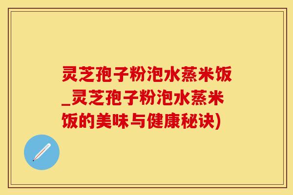 灵芝孢子粉泡水蒸米饭_灵芝孢子粉泡水蒸米饭的美味与健康秘诀)