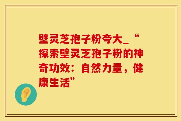 壁灵芝孢子粉夸大_“探索壁灵芝孢子粉的神奇功效：自然力量，健康生活”