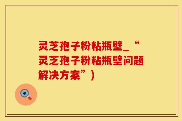 灵芝孢子粉粘瓶壁_“灵芝孢子粉粘瓶壁问题解决方案”)