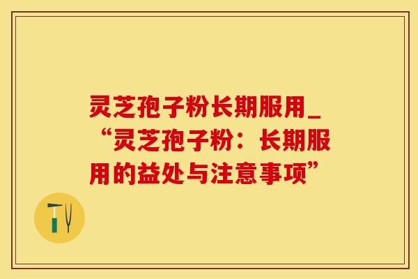 灵芝孢子粉长期服用_“灵芝孢子粉：长期服用的益处与注意事项”
