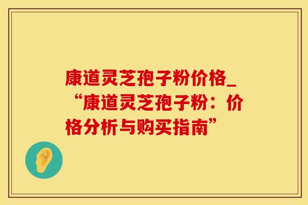 康道灵芝孢子粉价格_“康道灵芝孢子粉：价格分析与购买指南”