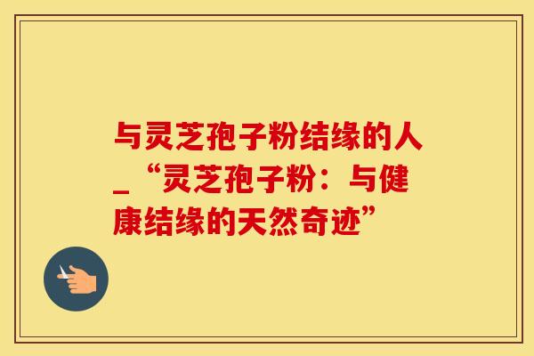 与灵芝孢子粉结缘的人_“灵芝孢子粉：与健康结缘的天然奇迹”