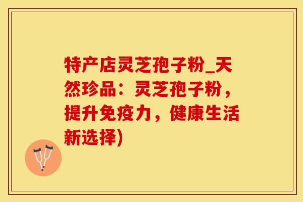 特产店灵芝孢子粉_天然珍品：灵芝孢子粉，提升免疫力，健康生活新选择)