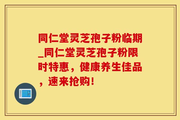 同仁堂灵芝孢子粉临期_同仁堂灵芝孢子粉限时特惠，健康养生佳品，速来抢购！