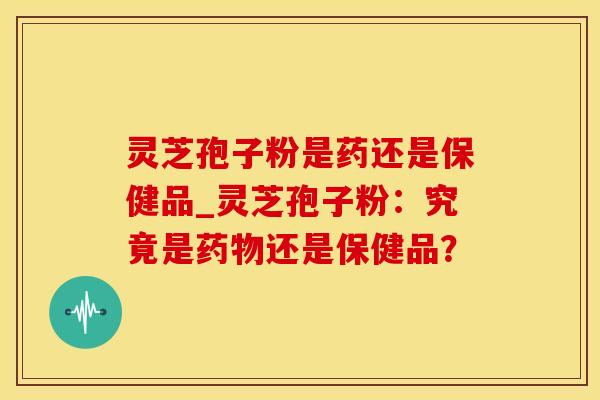 灵芝孢子粉是药还是保健品_灵芝孢子粉：究竟是药物还是保健品？