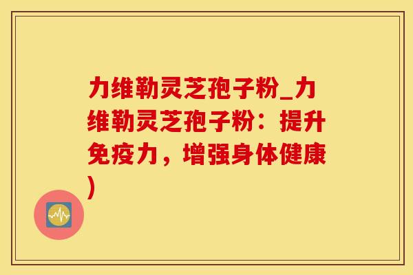 力维勒灵芝孢子粉_力维勒灵芝孢子粉：提升免疫力，增强身体健康)
