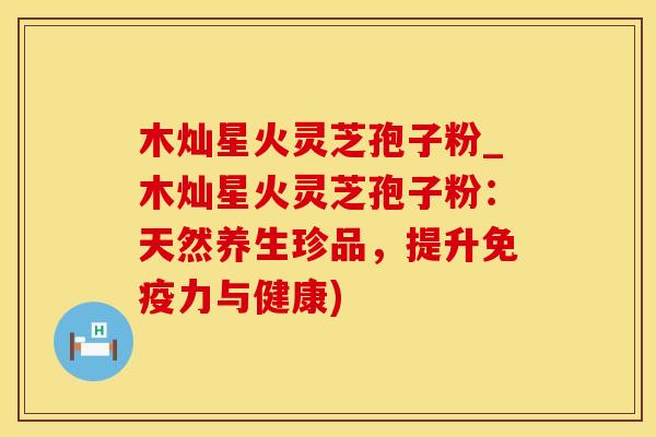 木灿星火灵芝孢子粉_木灿星火灵芝孢子粉：天然养生珍品，提升免疫力与健康)