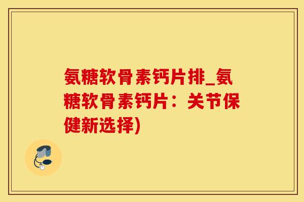 氨糖软骨素钙片排_氨糖软骨素钙片：关节保健新选择)