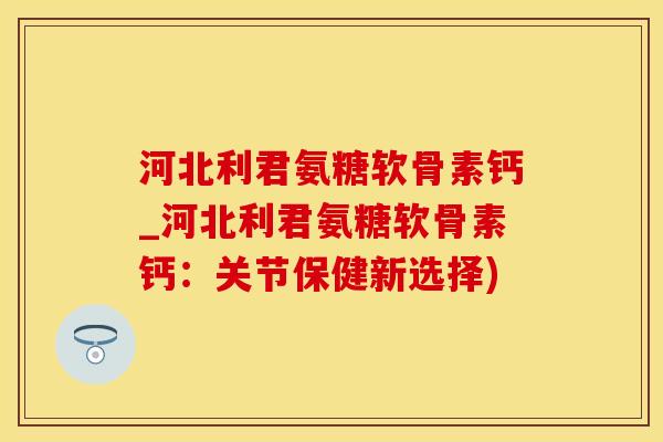 河北利君氨糖软骨素钙_河北利君氨糖软骨素钙：关节保健新选择)