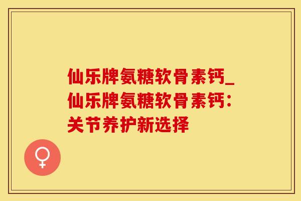 仙乐牌氨糖软骨素钙_仙乐牌氨糖软骨素钙：关节养护新选择