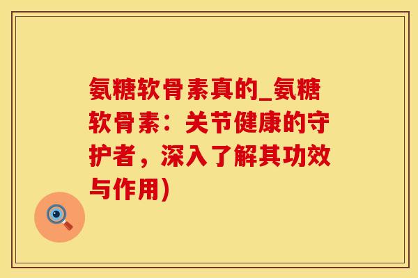 氨糖软骨素真的_氨糖软骨素：关节健康的守护者，深入了解其功效与作用)