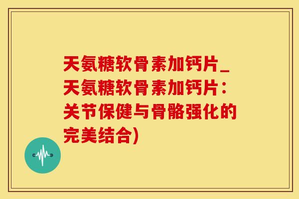 天氨糖软骨素加钙片_天氨糖软骨素加钙片：关节保健与骨骼强化的完美结合)