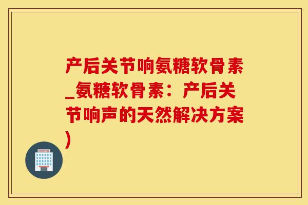 产后关节响氨糖软骨素_氨糖软骨素：产后关节响声的天然解决方案)