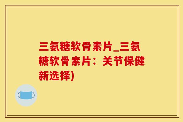 三氨糖软骨素片_三氨糖软骨素片：关节保健新选择)