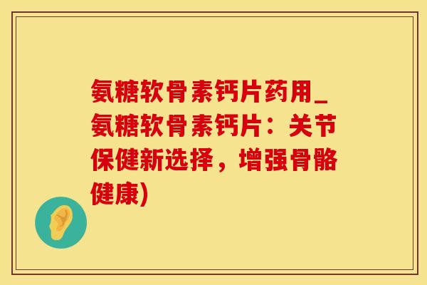氨糖软骨素钙片药用_氨糖软骨素钙片：关节保健新选择，增强骨骼健康)
