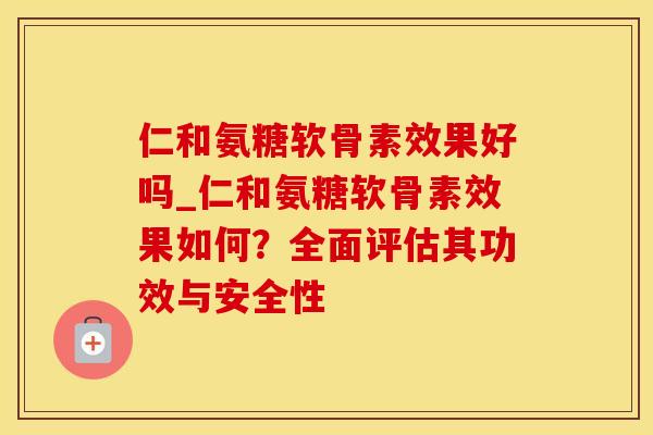 仁和氨糖软骨素效果好吗_仁和氨糖软骨素效果如何？全面评估其功效与安全性