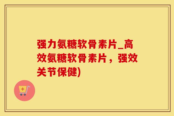 强力氨糖软骨素片_高效氨糖软骨素片，强效关节保健)