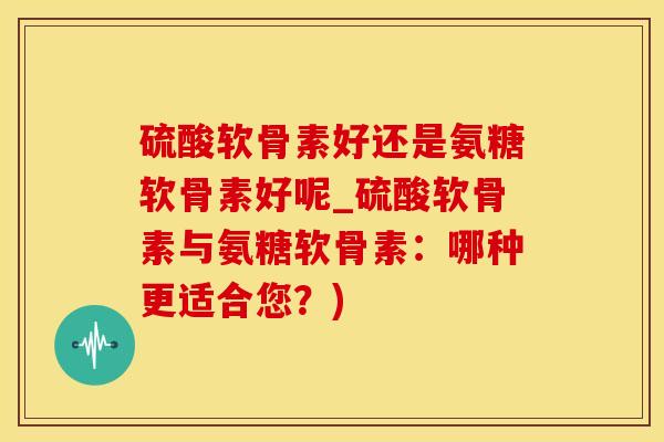 硫酸软骨素好还是氨糖软骨素好呢_硫酸软骨素与氨糖软骨素：哪种更适合您？)