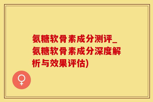 氨糖软骨素成分测评_氨糖软骨素成分深度解析与效果评估)