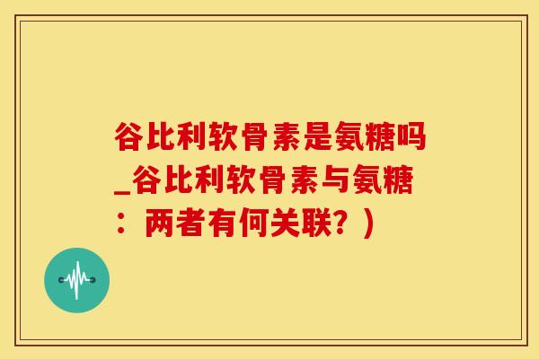 谷比利软骨素是氨糖吗_谷比利软骨素与氨糖：两者有何关联？)