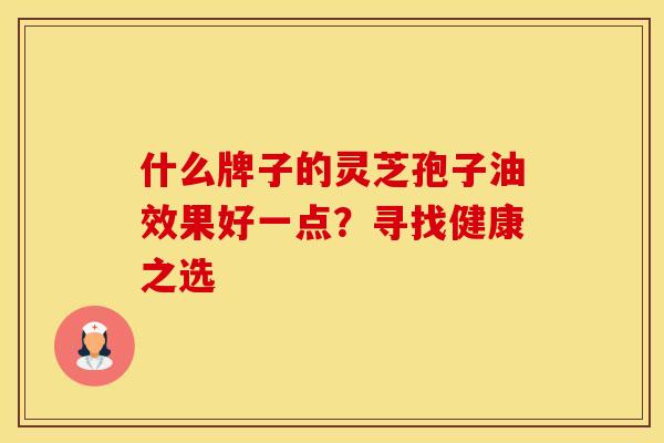 什么牌子的灵芝孢子油效果好一点?寻找健康之选 什么牌子的灵芝孢子油效果好一点?寻找健康之选