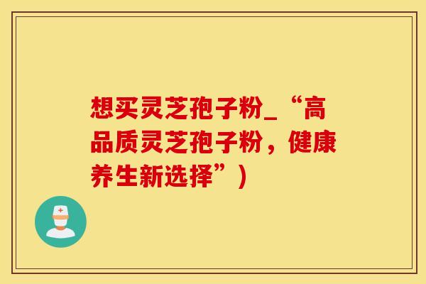 想买灵芝孢子粉_“高品质灵芝孢子粉，健康养生新选择”)